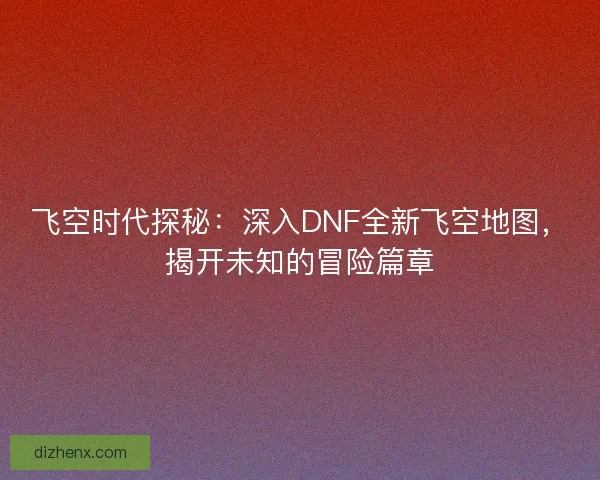 飞空时代探秘：深入DNF全新飞空地图，揭开未知的冒险篇章